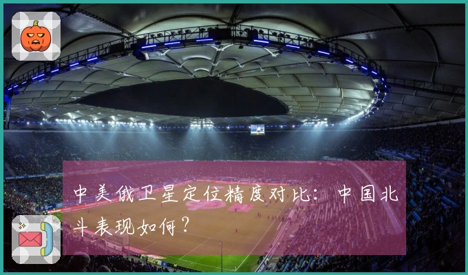 中美俄卫星定位精度对比：中国北斗表现如何？