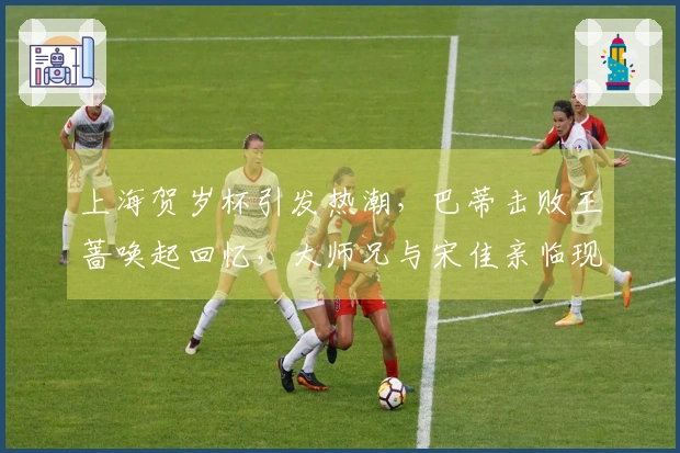 上海贺岁杯引发热潮，巴蒂击败王蔷唤起回忆，大师兄与宋佳亲临现场