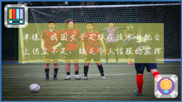 津媒：我国女子足球在技术与配合上仍显不足，缺乏令人信服的发挥
