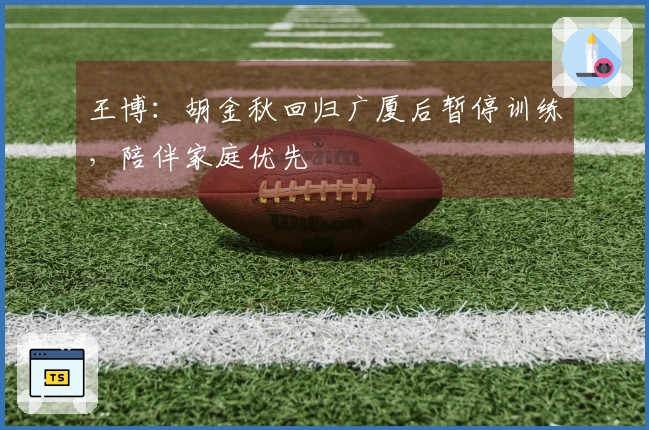 王博：胡金秋回归广厦后暂停训练，陪伴家庭优先