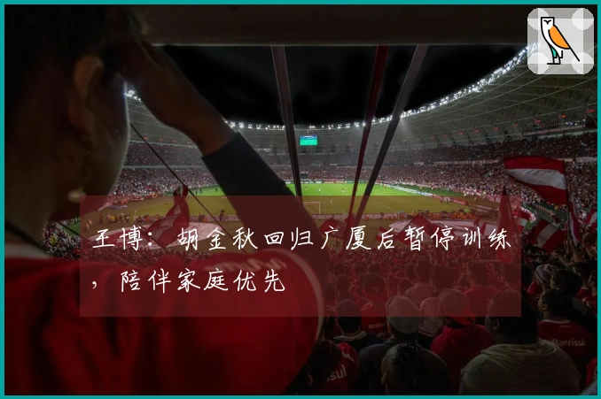 王博：胡金秋回归广厦后暂停训练，陪伴家庭优先