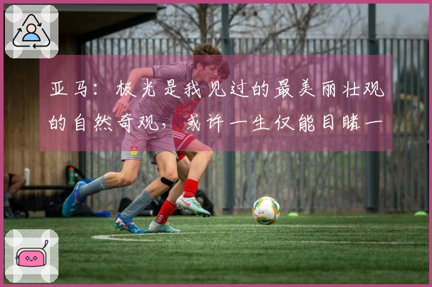 亚马：极光是我见过的最美丽壮观的自然奇观，或许一生仅能目睹一次