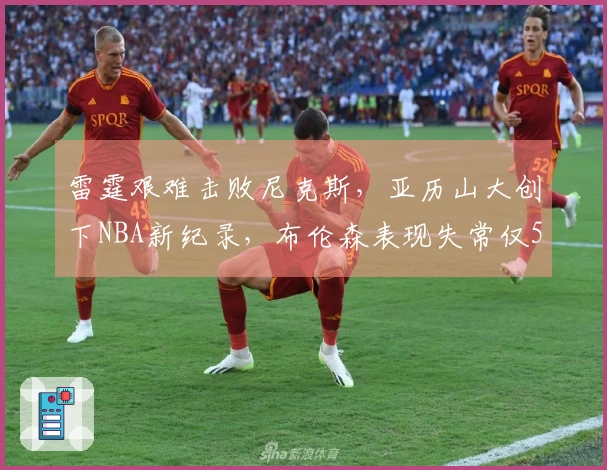 雷霆艰难击败尼克斯，亚历山大创下NBA新纪录，布伦森表现失常仅5中18