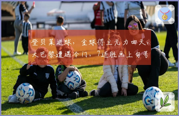 登贝莱进球，金球得主无力回天，大巴黎遭遇冷门，7连胜画上句号