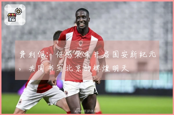 费利佩：倍感荣幸开启国安新纪元，共同书写北京的辉煌明天