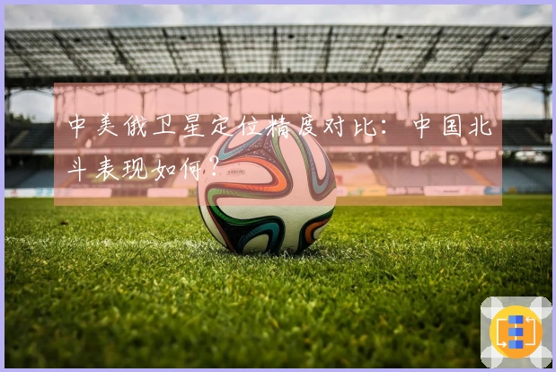 中美俄卫星定位精度对比：中国北斗表现如何？