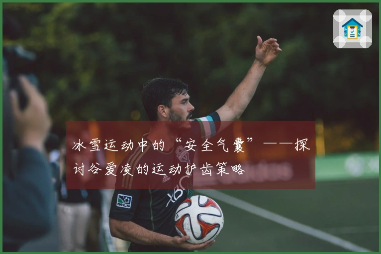 冰雪运动中的“安全气囊”——探讨谷爱凌的运动护齿策略
