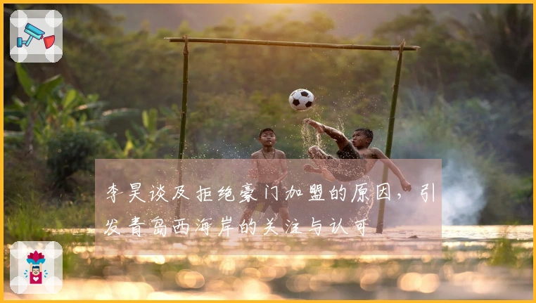 李昊谈及拒绝豪门加盟的原因，引发青岛西海岸的关注与认可