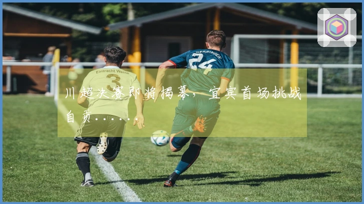 川超决赛即将揭幕，宜宾首场挑战自贡......